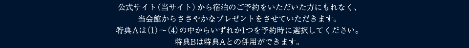 公式サイト（当サイト）から宿泊のご予約をいただいた方にもれなく、
	当会館からささやかなプレゼントをさせていただきます。
	特典Aは（1）～（4）の中からいずれか1つを予約時に選択してください。
	特典Bは特典Aとの併用ができます。