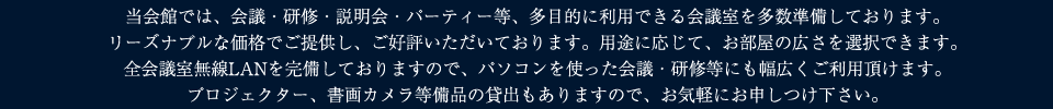 当会館では、会議・研修・説明会・パーティー等、多目的に利用できる会議室を多数準備しております。
	リーズナブルな価格でご提供し、ご好評いただいております。用途に応じて、お部屋の広さを選択できます。
	全会議室無線LANを完備しておりますので、パソコンを使った会議・研修等にも幅広くご利用頂けます。
	プロジェクター、書画カメラ等備品の貸出もありますので、お気軽にお申しつけ下さい。