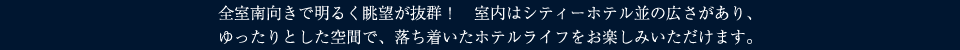 全室南向きで明るく眺望が抜群！
	室内はシティーホテル並の広さがあり、ゆったりとした空間で、落ち着いたホテルライフをお楽しみいただけます。